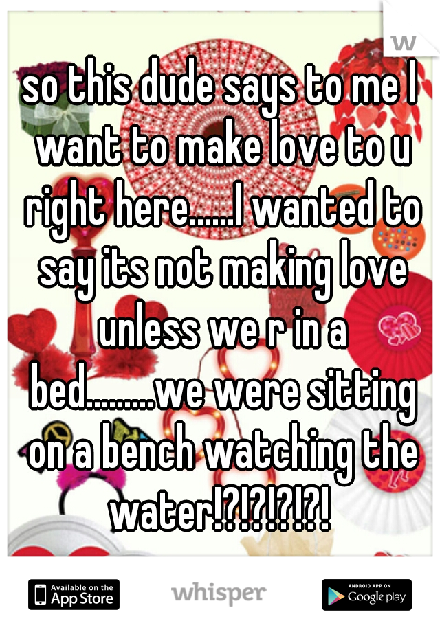 so this dude says to me I want to make love to u right here......I wanted to say its not making love unless we r in a bed.........we were sitting on a bench watching the water!?!?!?!?! 