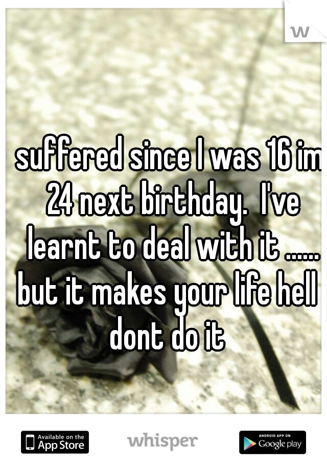 suffered since I was 16 im 24 next birthday.  I've learnt to deal with it ......
but it makes your life hell 

dont do it 