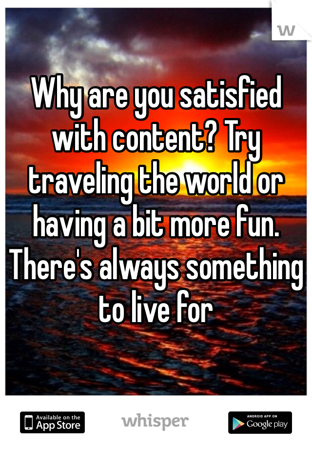 Why are you satisfied with content? Try traveling the world or having a bit more fun. There's always something to live for