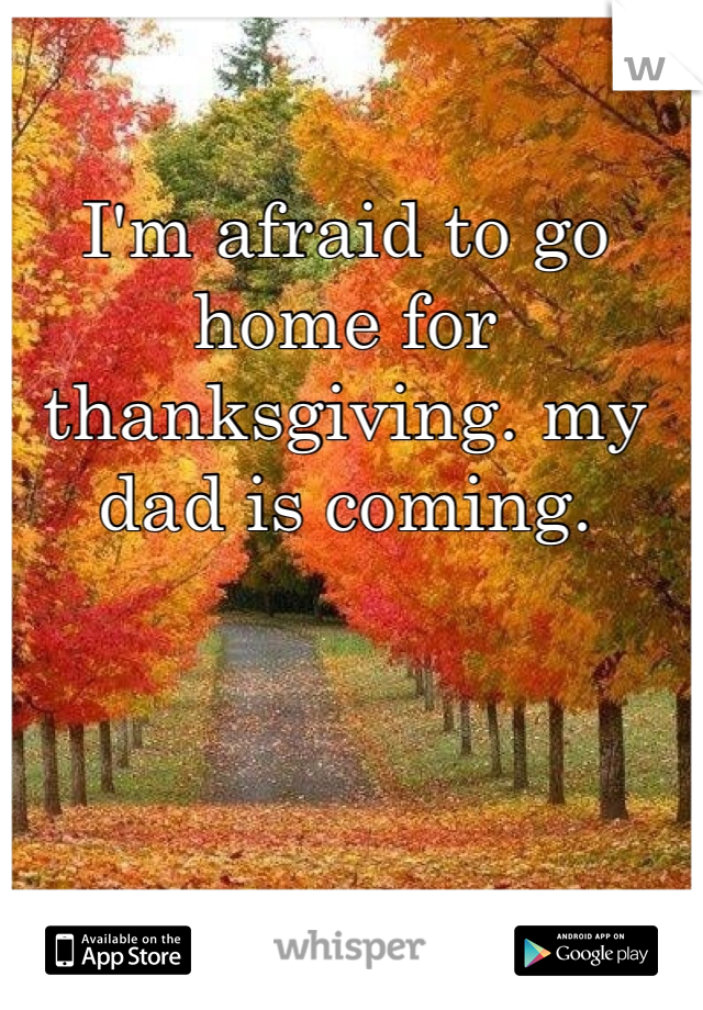 I'm afraid to go home for thanksgiving. my dad is coming. 
