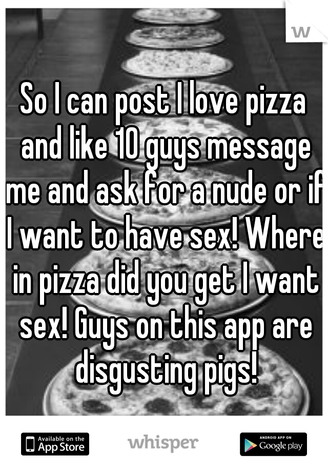 So I can post I love pizza and like 10 guys message me and ask for a nude or if I want to have sex! Where in pizza did you get I want sex! Guys on this app are disgusting pigs!