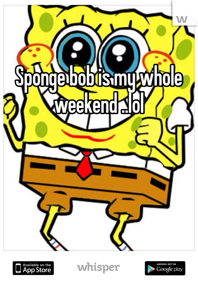 Sponge bob is my whole weekend ..lol