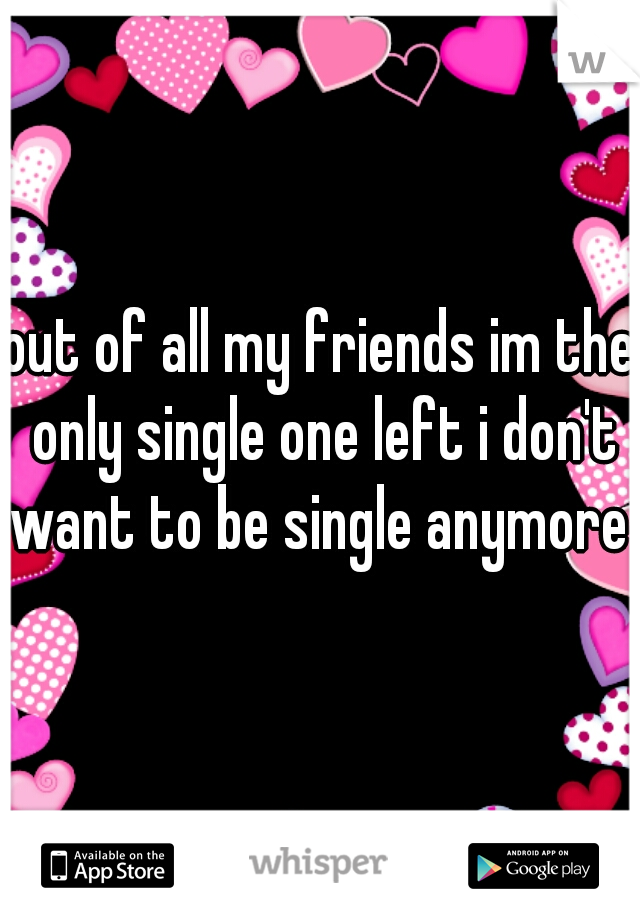 out of all my friends im the only single one left i don't want to be single anymore 