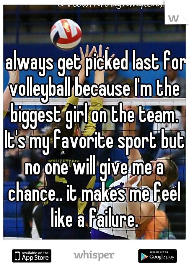 I always get picked last for volleyball because I'm the biggest girl on the team. It's my favorite sport but no one will give me a chance.. it makes me feel like a failure.