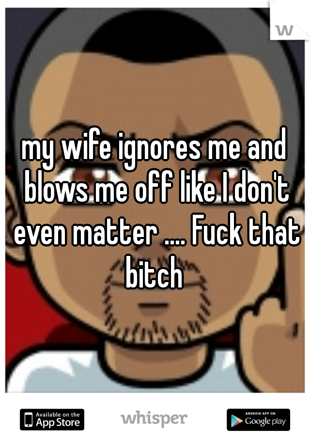 my wife ignores me and blows me off like I don't even matter .... Fuck that bitch 