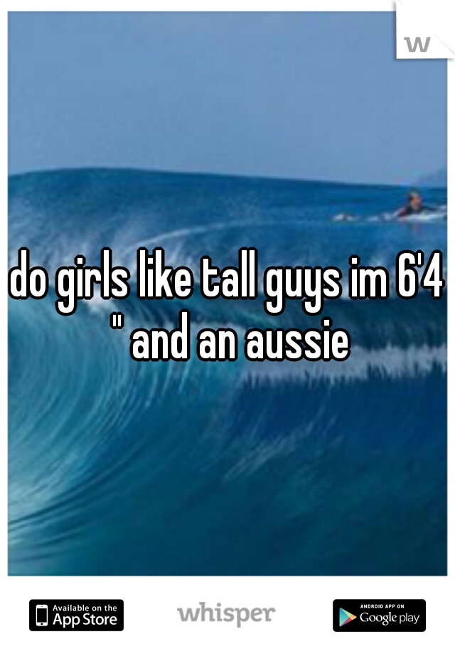 do girls like tall guys im 6'4 " and an aussie