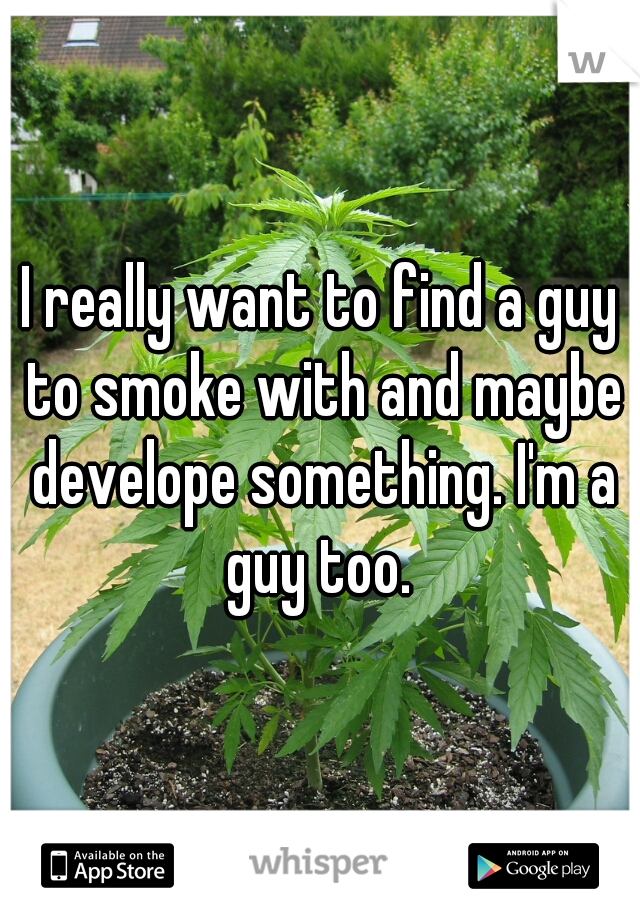 I really want to find a guy to smoke with and maybe develope something. I'm a guy too. 