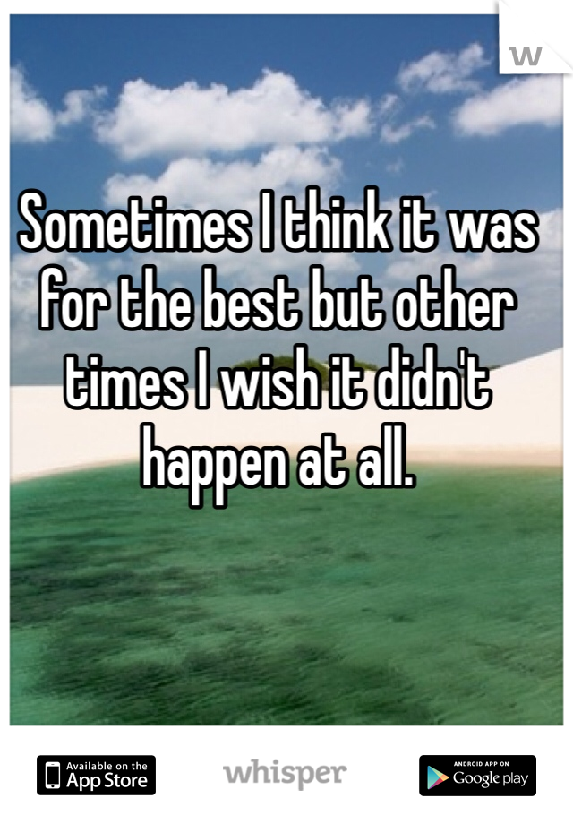 Sometimes I think it was for the best but other times I wish it didn't happen at all. 