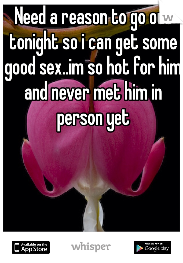 Need a reason to go out tonight so i can get some good sex..im so hot for him and never met him in person yet