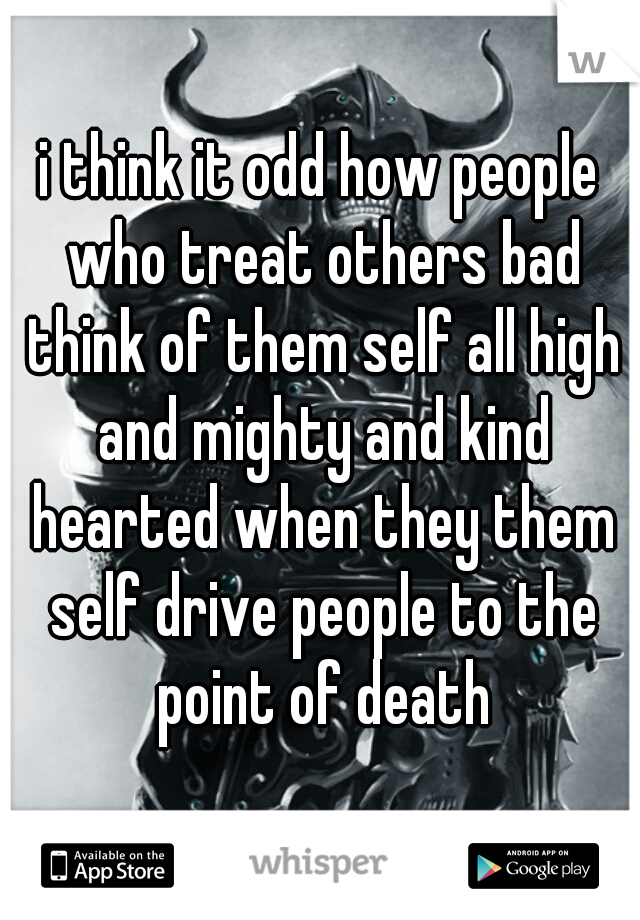 i think it odd how people who treat others bad think of them self all high and mighty and kind hearted when they them self drive people to the point of death