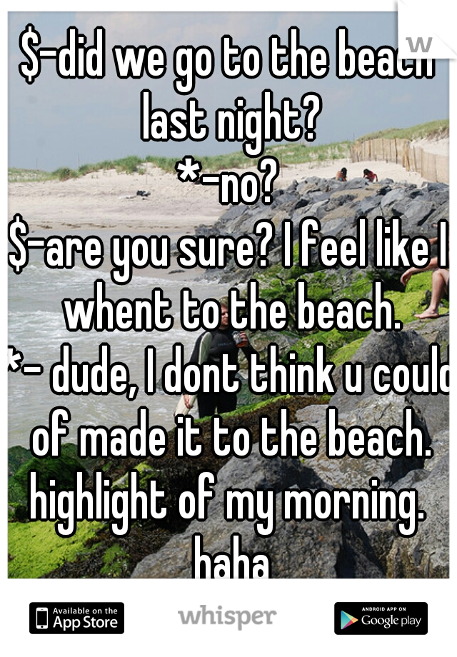 $-did we go to the beach last night?
*-no?
$-are you sure? I feel like I whent to the beach.
*- dude, I dont think u could of made it to the beach.

highlight of my morning. haha