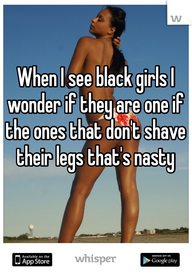 When I see black girls I wonder if they are one if the ones that don't shave their legs that's nasty 
