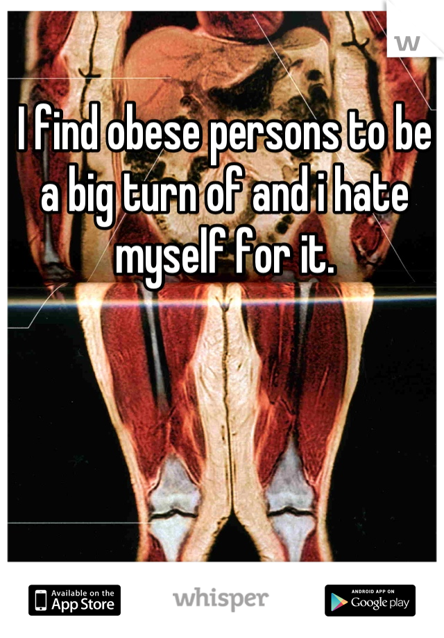 I find obese persons to be a big turn of and i hate myself for it.