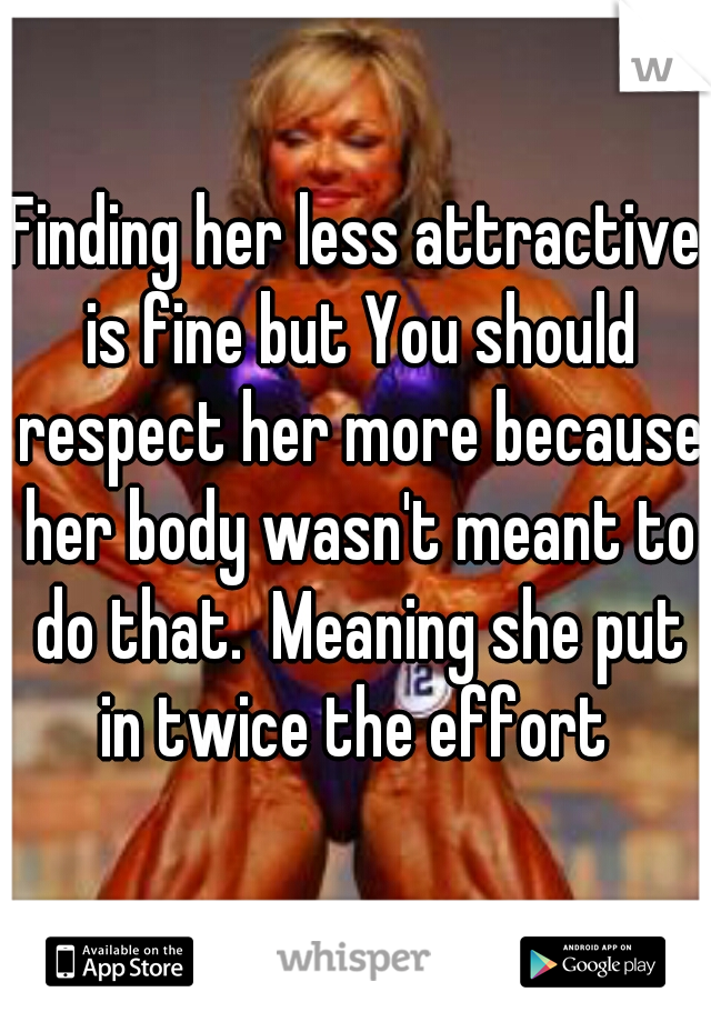 Finding her less attractive is fine but You should respect her more because her body wasn't meant to do that.  Meaning she put in twice the effort 