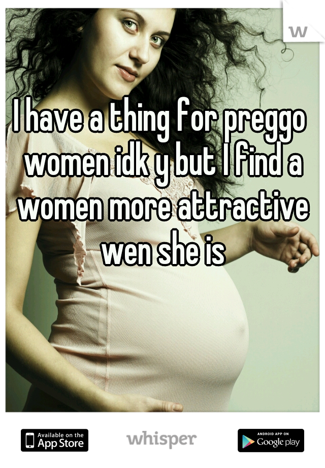I have a thing for preggo women idk y but I find a women more attractive wen she is
