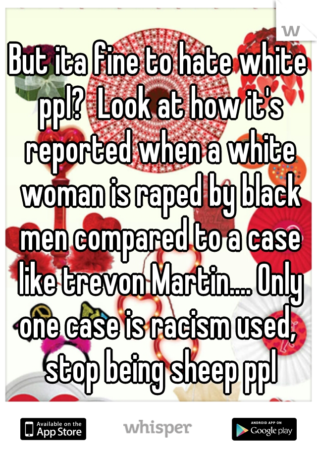 But ita fine to hate white ppl?  Look at how it's reported when a white woman is raped by black men compared to a case like trevon Martin.... Only one case is racism used,  stop being sheep ppl
