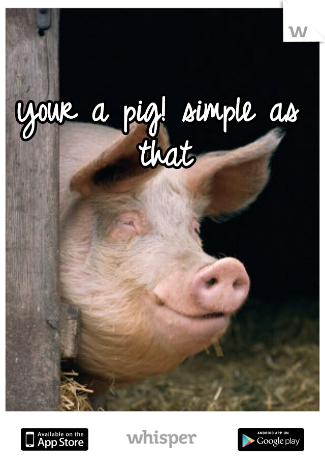 your a pig! simple as that