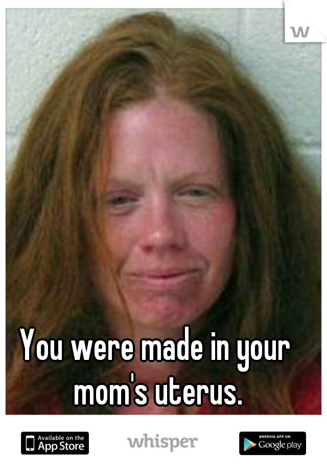 You were made in your mom's uterus.