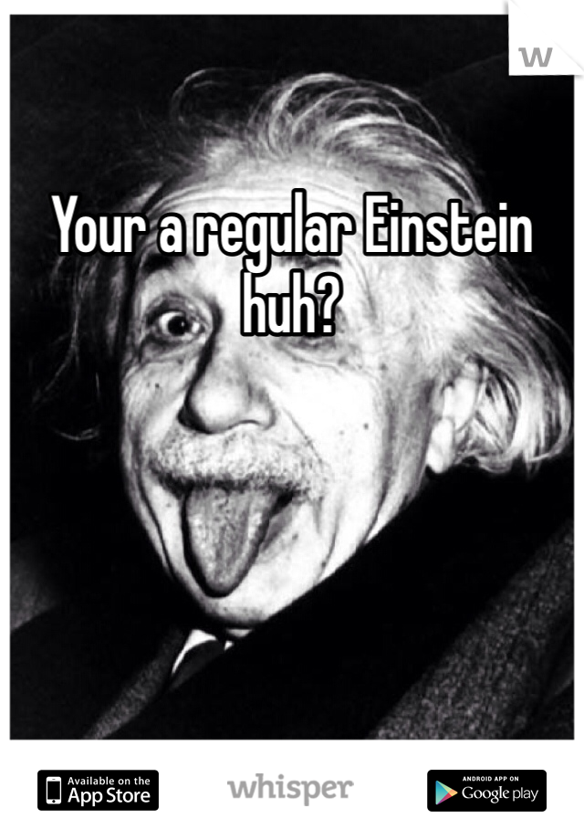Your a regular Einstein huh? 