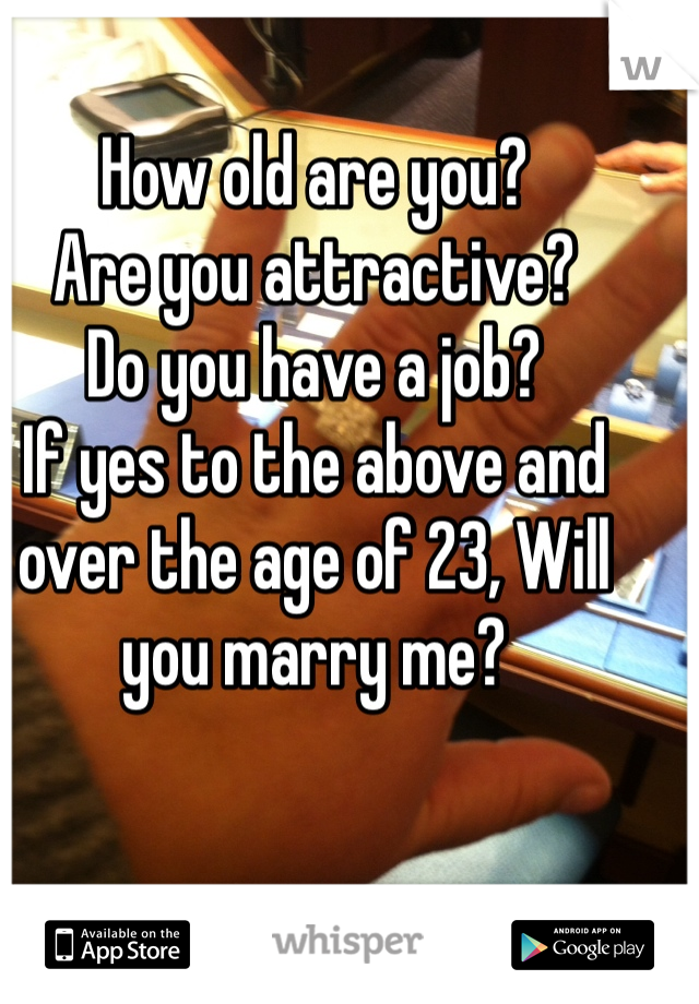 How old are you?
Are you attractive?
Do you have a job?
If yes to the above and over the age of 23, Will you marry me?