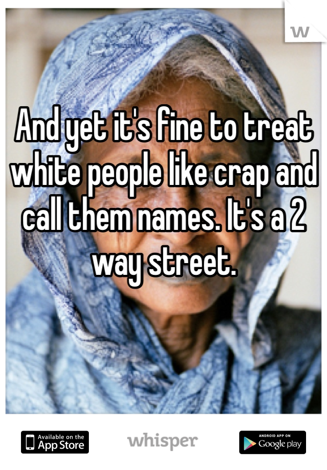 And yet it's fine to treat white people like crap and call them names. It's a 2 way street. 