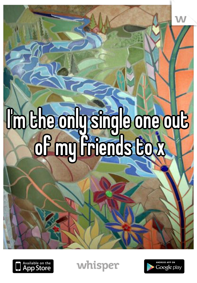 I'm the only single one out of my friends to x