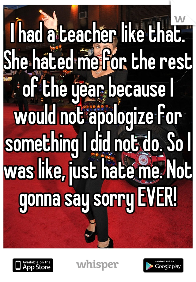 I had a teacher like that. She hated me for the rest of the year because I would not apologize for something I did not do. So I was like, just hate me. Not gonna say sorry EVER!