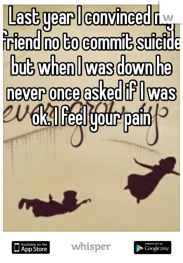 Last year I convinced my friend no to commit suicide but when I was down he never once asked if I was ok. I feel your pain