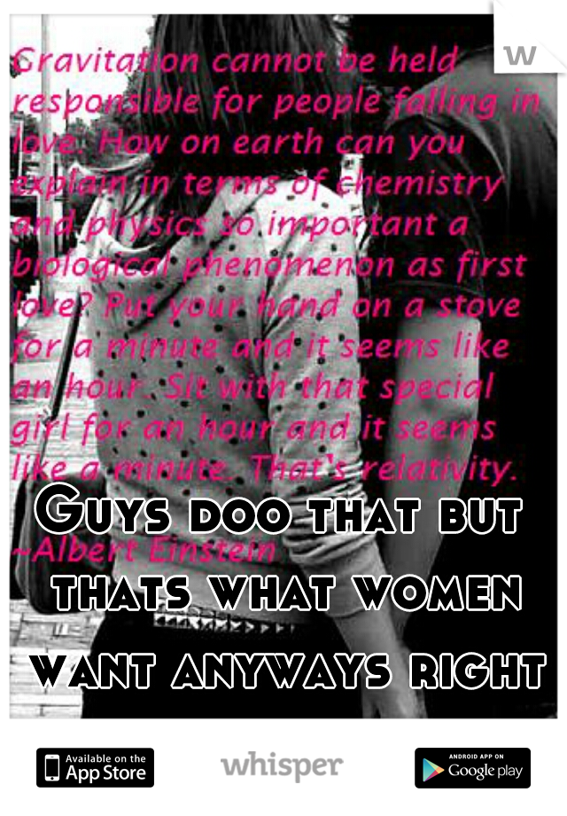 Guys doo that but thats what women want anyways right assholes not good guys.