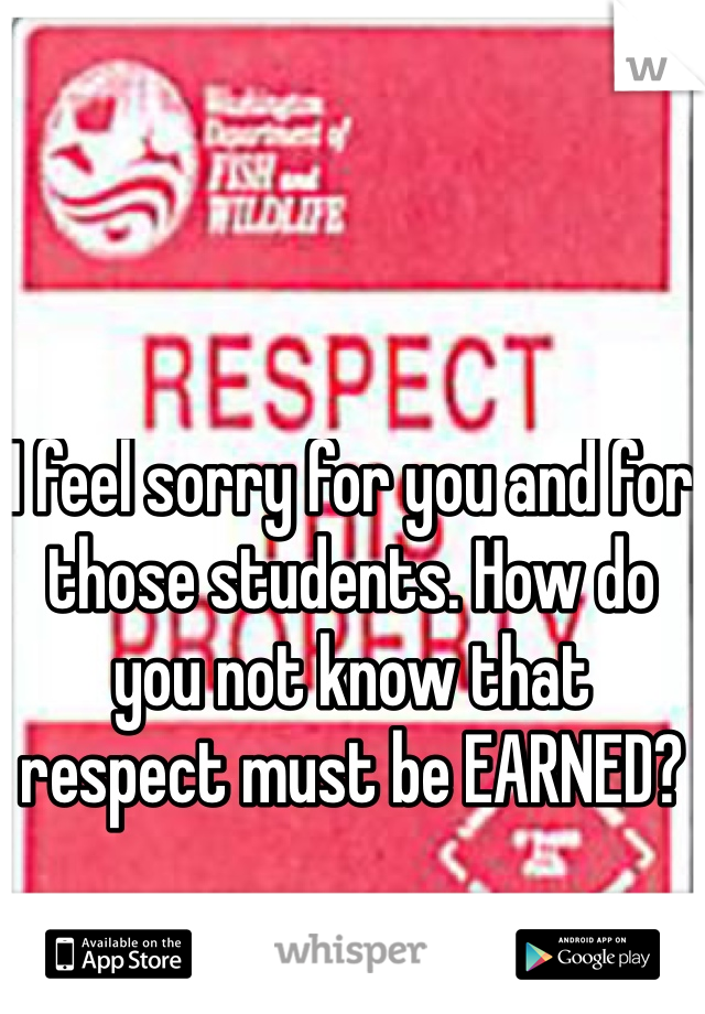 I feel sorry for you and for those students. How do you not know that respect must be EARNED?