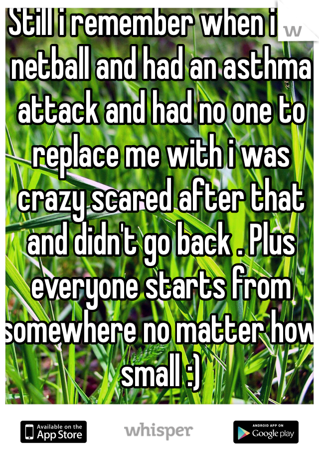 Still i remember when i did netball and had an asthma attack and had no one to replace me with i was crazy scared after that and didn't go back . Plus everyone starts from somewhere no matter how small :)   