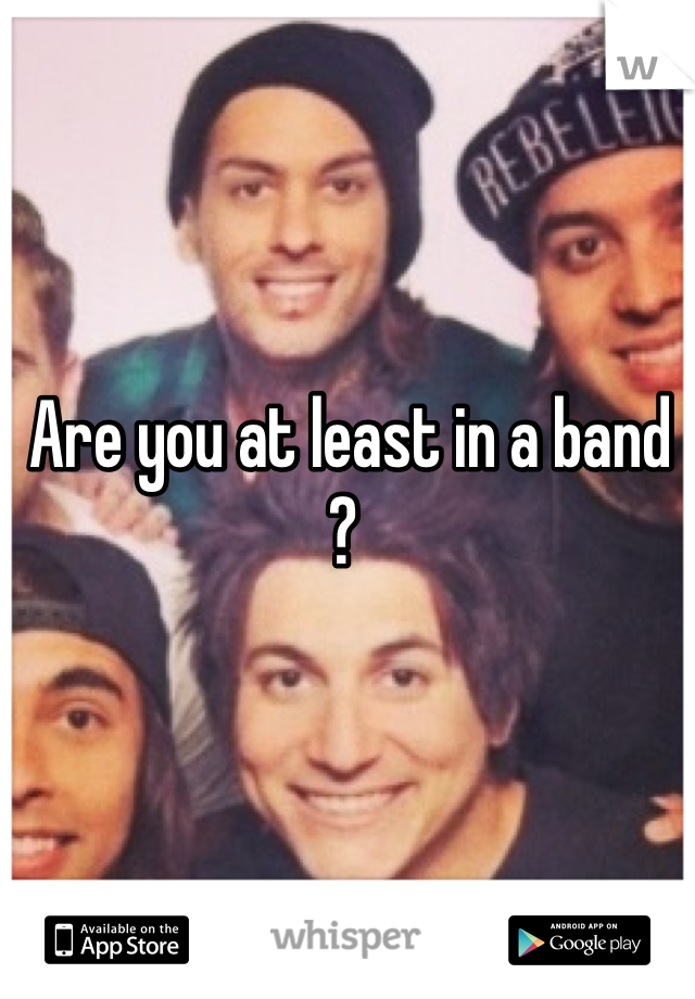 Are you at least in a band ? 