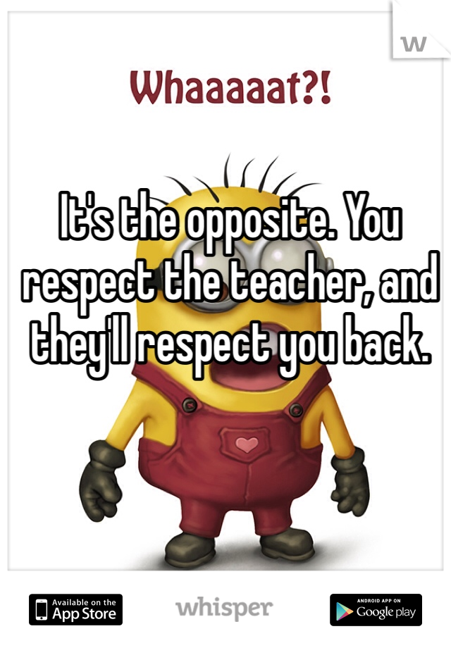 It's the opposite. You respect the teacher, and they'll respect you back.