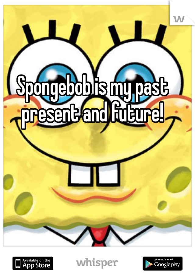 Spongebob is my past present and future!