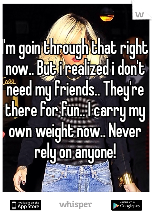 I'm goin through that right now.. But i realized i don't need my friends.. They're there for fun.. I carry my own weight now.. Never rely on anyone!