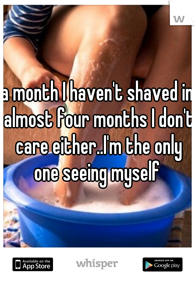 a month I haven't shaved in almost four months I don't care either..I'm the only one seeing myself 