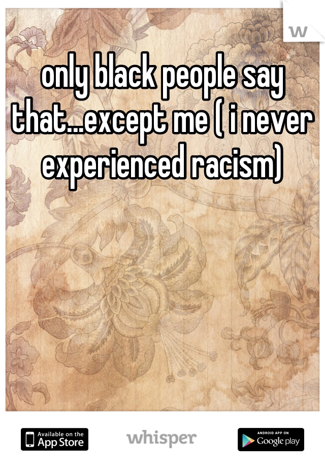 only black people say that...except me ( i never experienced racism)