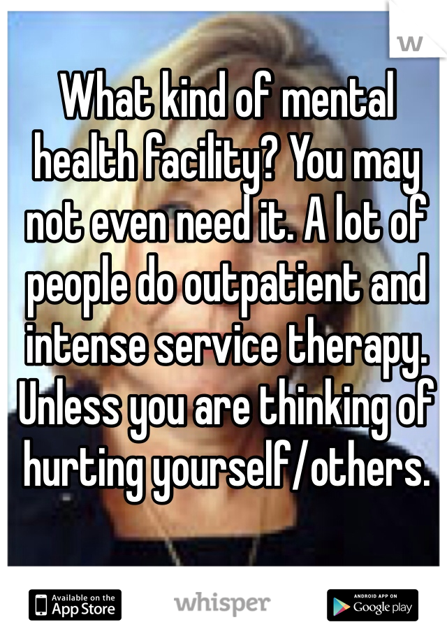 What kind of mental health facility? You may not even need it. A lot of people do outpatient and intense service therapy. Unless you are thinking of hurting yourself/others.