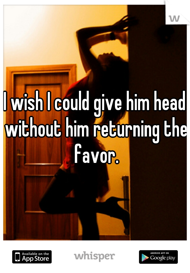 I wish I could give him head without him returning the favor.