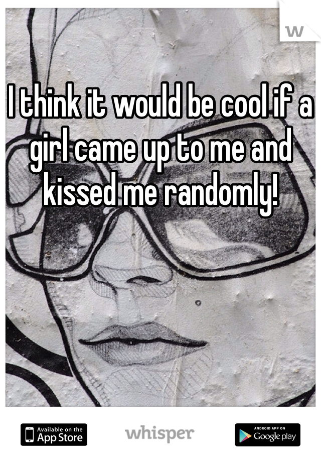 I think it would be cool if a girl came up to me and kissed me randomly! 