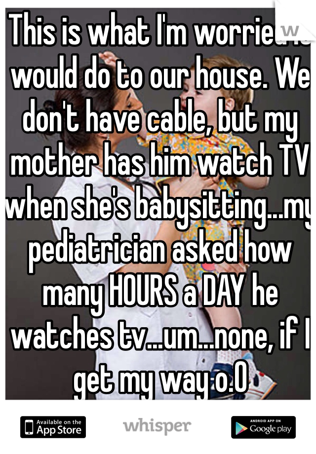 This is what I'm worried it would do to our house. We don't have cable, but my mother has him watch TV when she's babysitting...my pediatrician asked how many HOURS a DAY he watches tv...um...none, if I get my way o.O