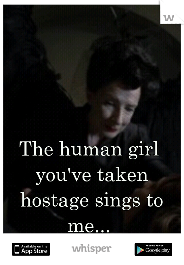 The human girl you've taken hostage sings to me... 