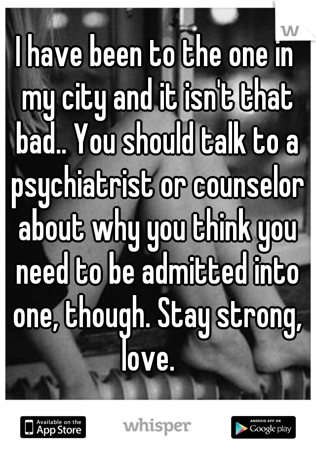 I have been to the one in my city and it isn't that bad.. You should talk to a psychiatrist or counselor about why you think you need to be admitted into one, though. Stay strong, love.   