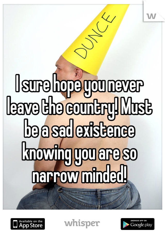 I sure hope you never leave the country! Must be a sad existence knowing you are so narrow minded! 