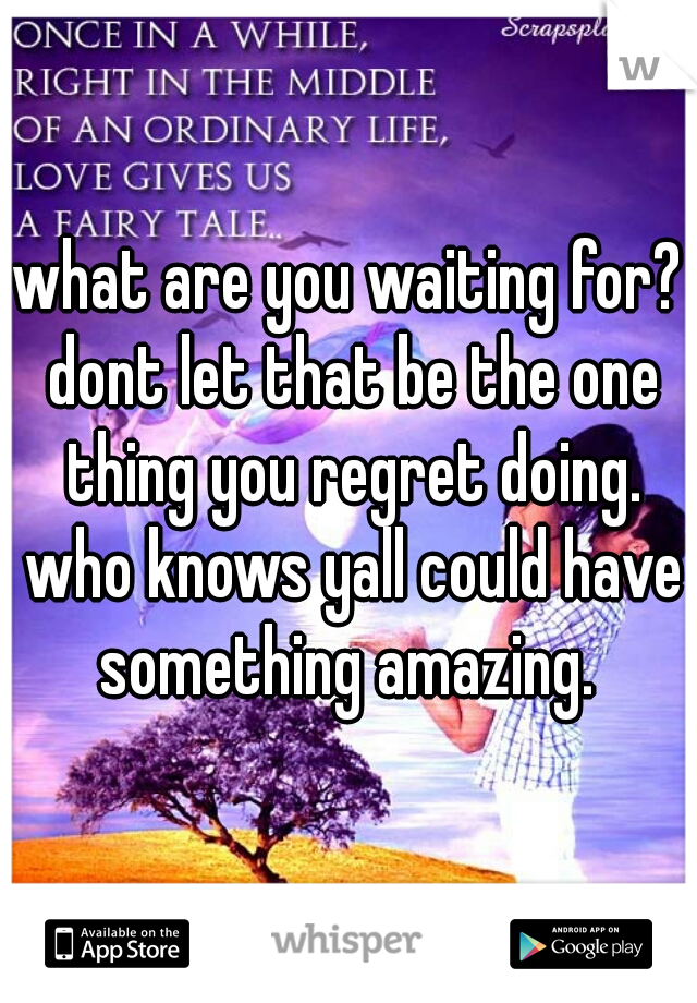 what are you waiting for? dont let that be the one thing you regret doing. who knows yall could have something amazing. 