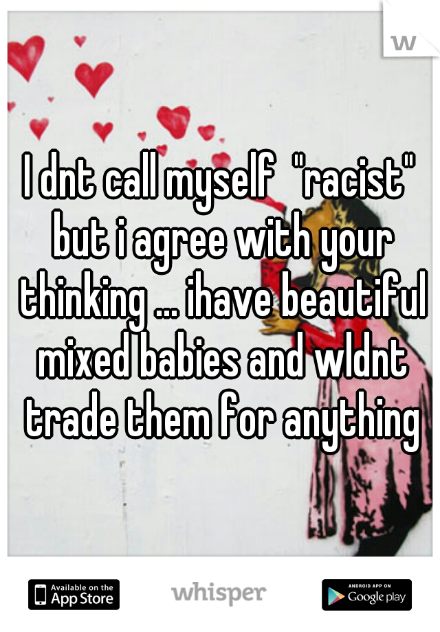 I dnt call myself  "racist" but i agree with your thinking ... ihave beautiful mixed babies and wldnt trade them for anything