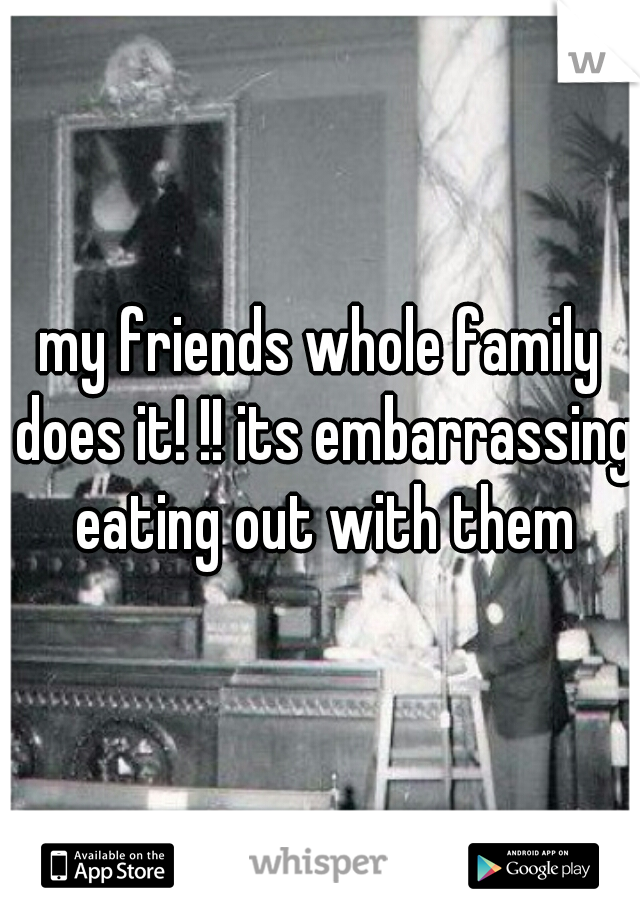 my friends whole family does it! !! its embarrassing eating out with them