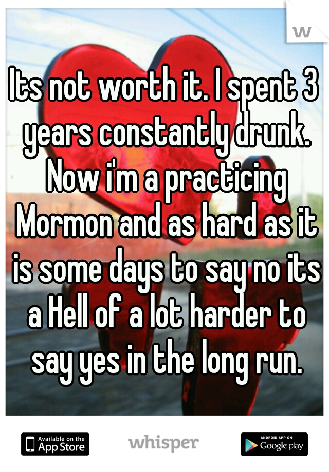 Its not worth it. I spent 3 years constantly drunk. Now i'm a practicing Mormon and as hard as it is some days to say no its a Hell of a lot harder to say yes in the long run.