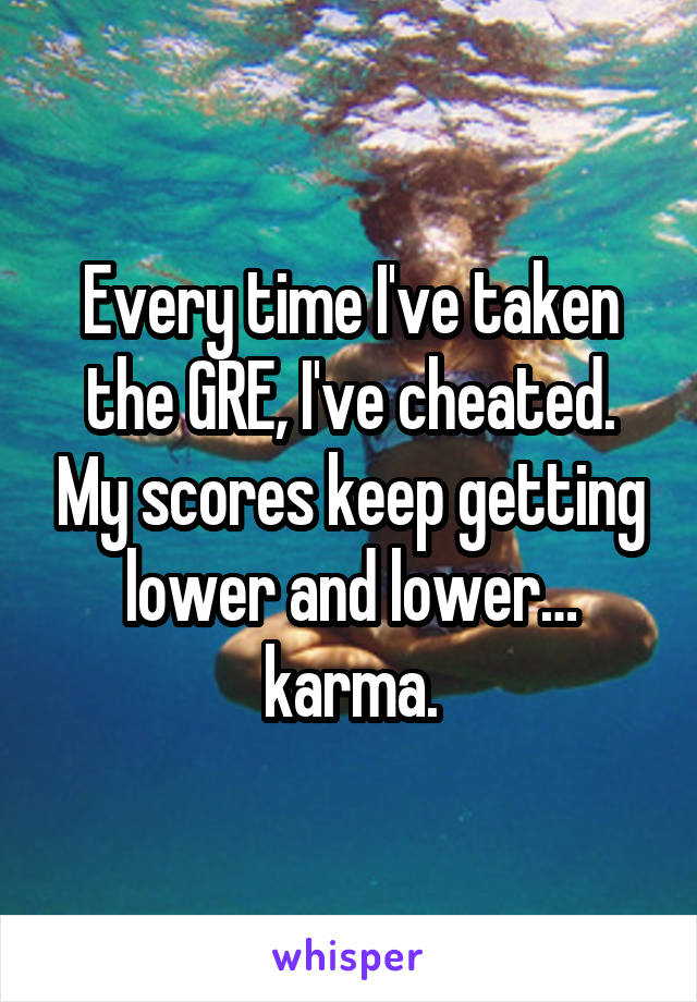 Every time I've taken the GRE, I've cheated. My scores keep getting lower and lower… karma.