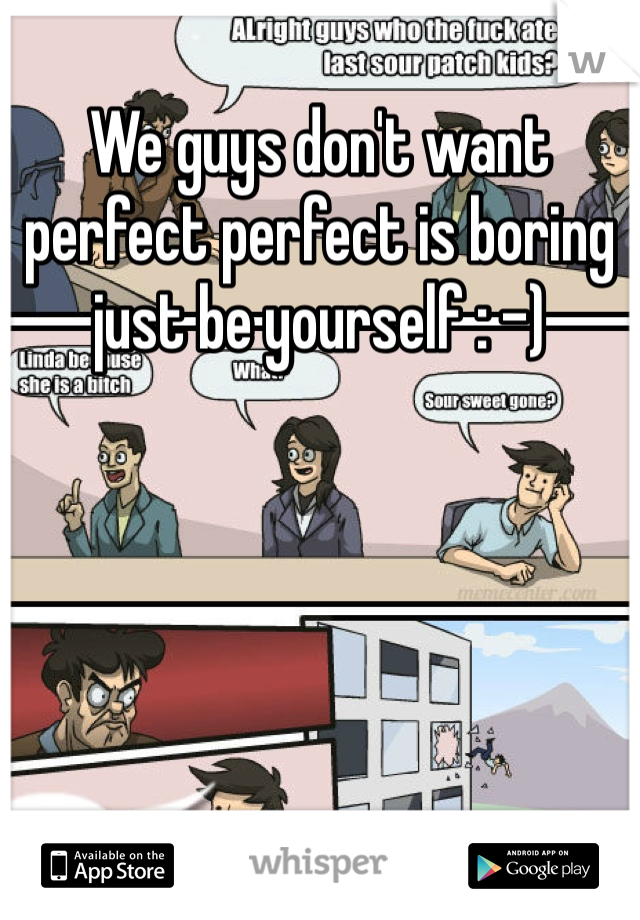 We guys don't want perfect perfect is boring just be yourself : -)